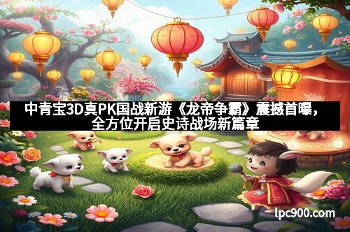 中青宝3D真PK国战新游《龙帝争霸》震撼首曝，全方位开启史诗战场新篇章